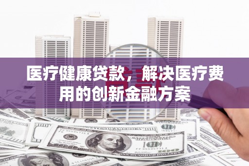 荣昌医疗健康贷款，解决医疗费用的创新金融方案