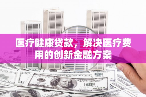 荣昌医疗健康贷款，解决医疗费用的创新金融方案