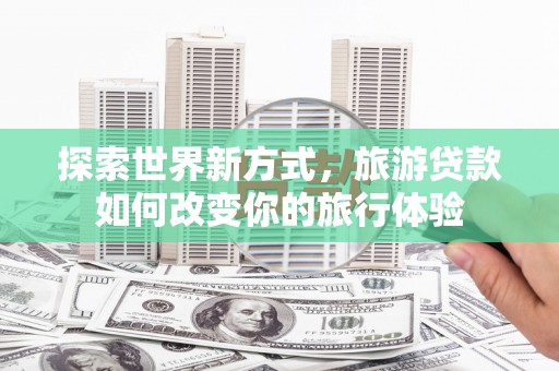 荣昌探索世界新方式，旅游贷款如何改变你的旅行体验